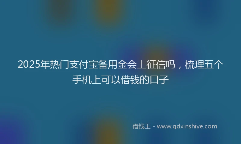 2025年热门支付宝备用金会上征信吗，梳理五个手机上可以借钱的口子
