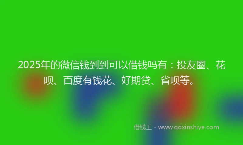 2025年的微信钱到到可以借钱吗有：投友圈、花呗、百度有钱花、好期贷、省呗等。
