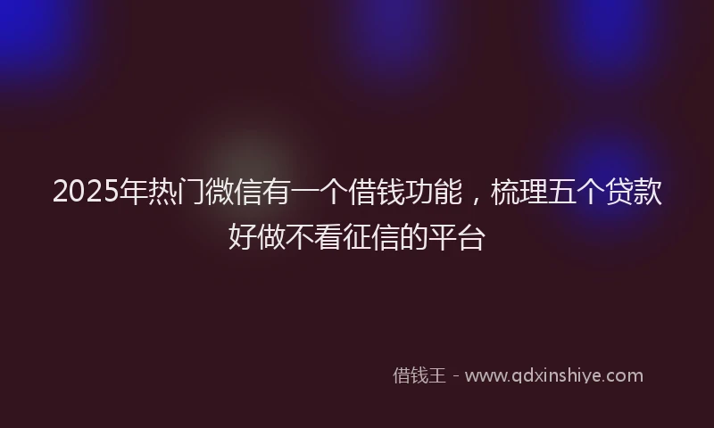 2025年热门微信有一个借钱功能，梳理五个贷款好做不看征信的平台