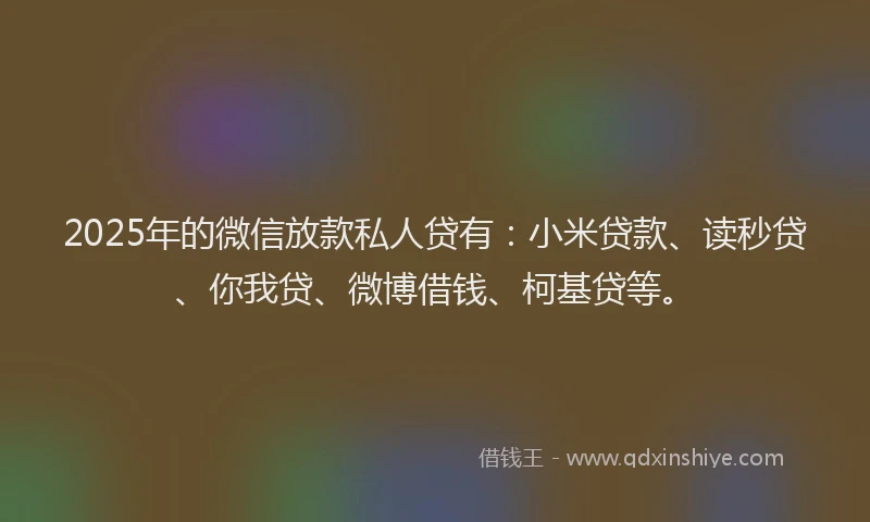 2025年的微信放款私人贷有：小米贷款、读秒贷、你我贷、微博借钱、柯基贷等。