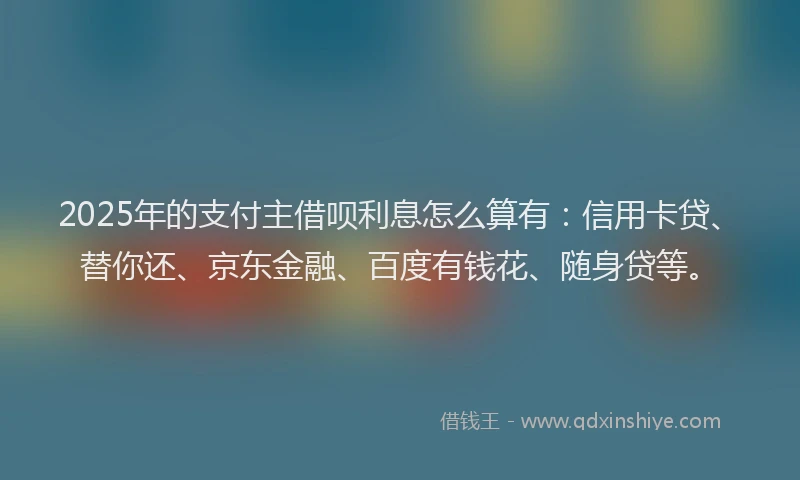 2025年的支付主借呗利息怎么算有：信用卡贷、替你还、京东金融、百度有钱花、随身贷等。