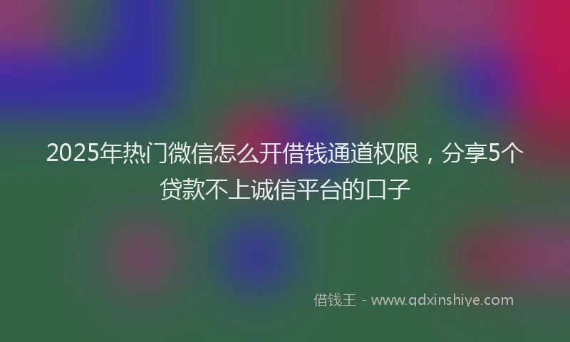 2025年热门微信怎么开借钱通道权限，分享5个贷款不上诚信平台的口子
