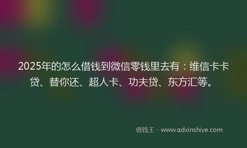 2025年的怎么借钱到微信零钱里去有：维信卡卡贷、替你还、超人卡、功夫贷、东方汇等。