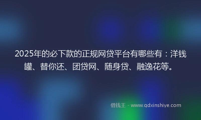 2025年的必下款的正规网贷平台有哪些有：洋钱罐、替你还、团贷网、随身贷、融逸花等。
