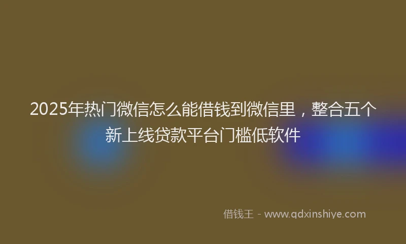 2025年热门微信怎么能借钱到微信里，整合五个新上线贷款平台门槛低软件