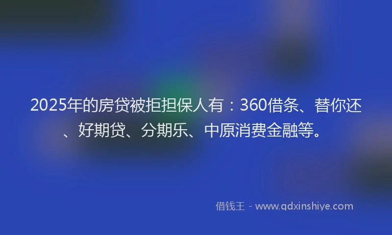 2025年的房贷被拒担保人有：360借条、替你还、好期贷、分期乐、中原消费金融等。