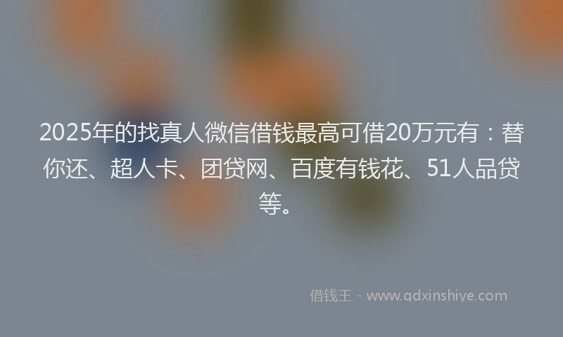 2025年的找真人微信借钱最高可借20万元有：替你还、超人卡、团贷网、百度有钱花、51人品贷等。