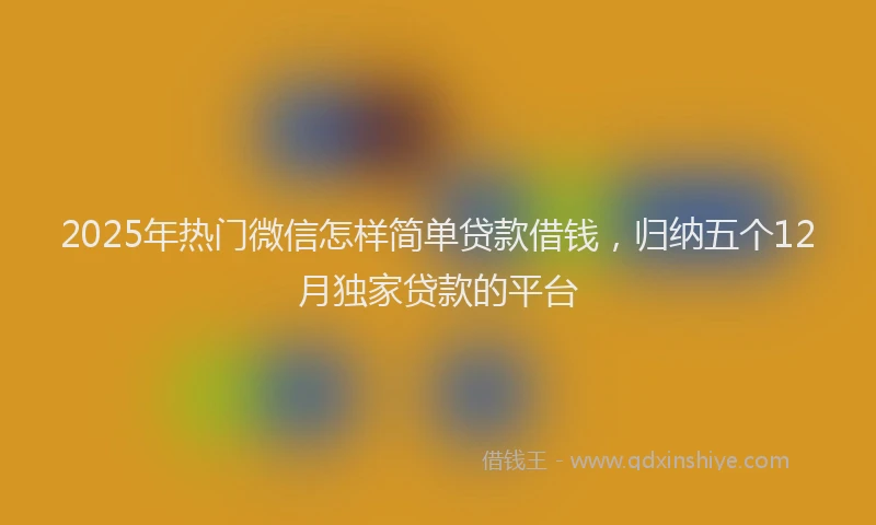 2025年热门微信怎样简单贷款借钱，归纳五个12月独家贷款的平台