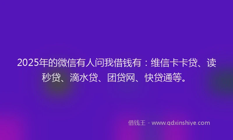 2025年的微信有人问我借钱有：维信卡卡贷、读秒贷、滴水贷、团贷网、快贷通等。