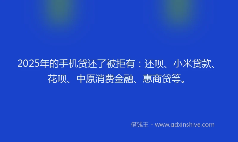 2025年的手机贷还了被拒有：还呗、小米贷款、花呗、中原消费金融、惠商贷等。
