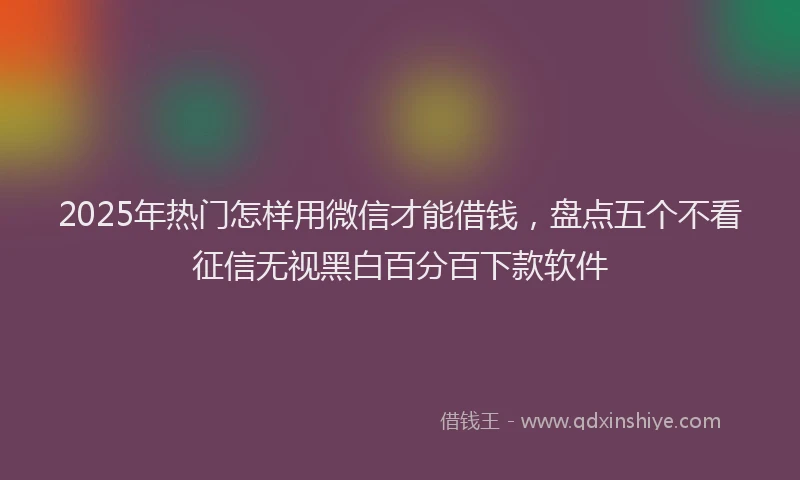 2025年热门怎样用微信才能借钱，盘点五个不看征信无视黑白百分百下款软件