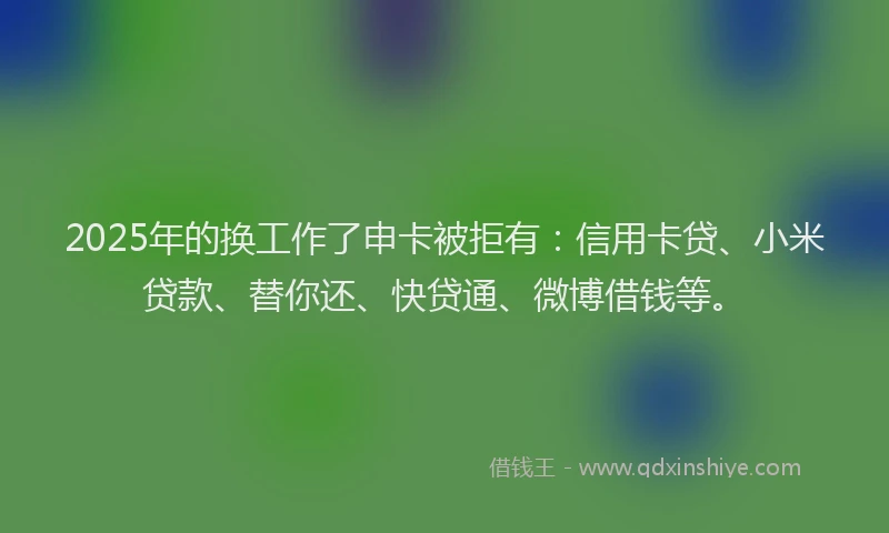 2025年的换工作了申卡被拒有：信用卡贷、小米贷款、替你还、快贷通、微博借钱等。