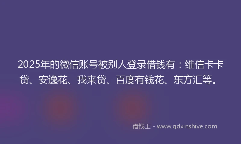 2025年的微信账号被别人登录借钱有：维信卡卡贷、安逸花、我来贷、百度有钱花、东方汇等。