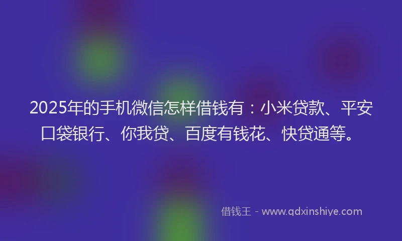 2025年的手机微信怎样借钱有：小米贷款、平安口袋银行、你我贷、百度有钱花、快贷通等。