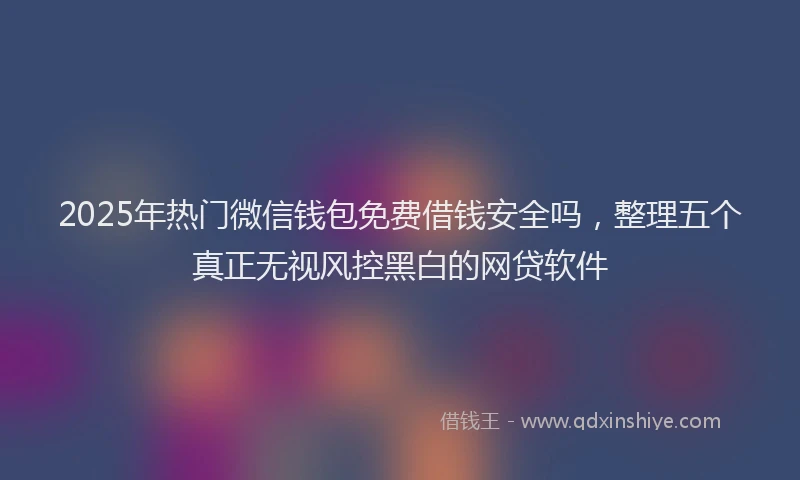2025年热门微信钱包免费借钱安全吗，整理五个真正无视风控黑白的网贷软件