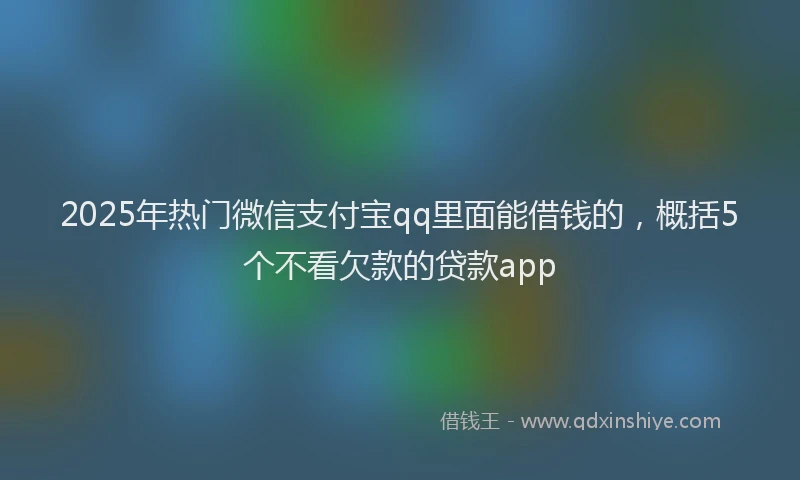 2025年热门微信支付宝qq里面能借钱的，概括5个不看欠款的贷款app
