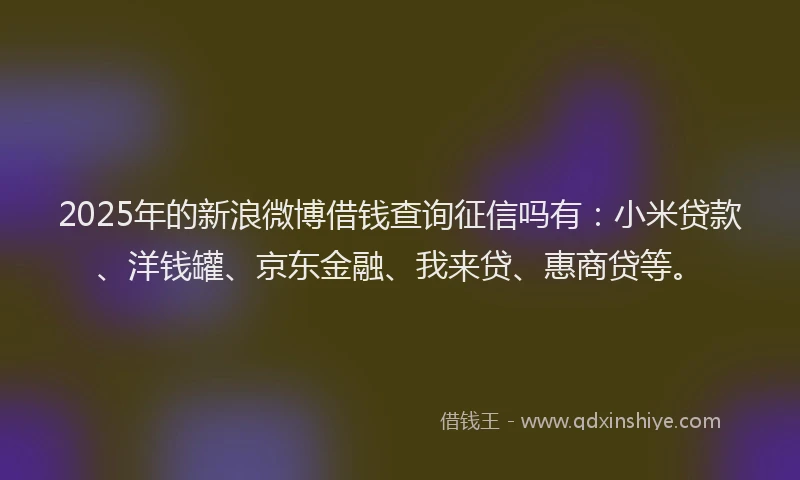 2025年的新浪微博借钱查询征信吗有：小米贷款、洋钱罐、京东金融、我来贷、惠商贷等。