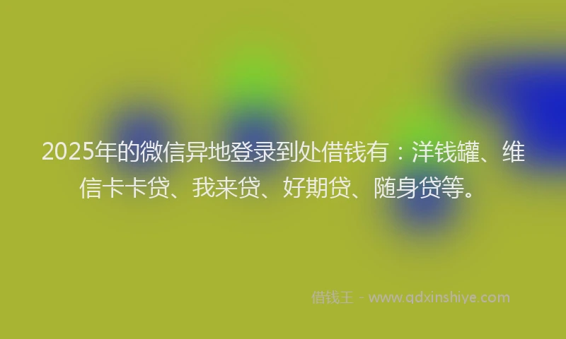 2025年的微信异地登录到处借钱有：洋钱罐、维信卡卡贷、我来贷、好期贷、随身贷等。