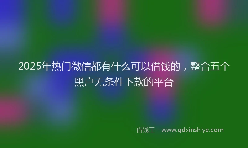 2025年热门微信都有什么可以借钱的，整合五个黑户无条件下款的平台