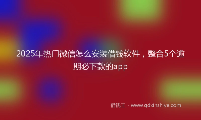 2025年热门微信怎么安装借钱软件，整合5个逾期必下款的app