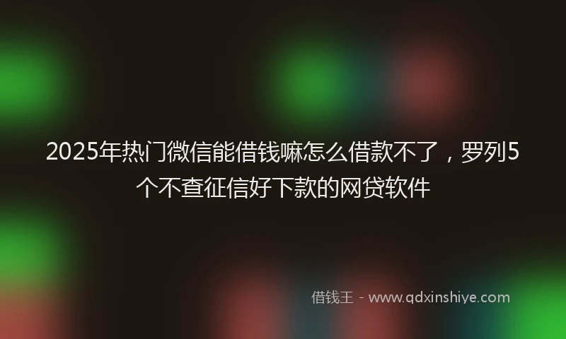 2025年热门微信能借钱嘛怎么借款不了，罗列5个不查征信好下款的网贷软件