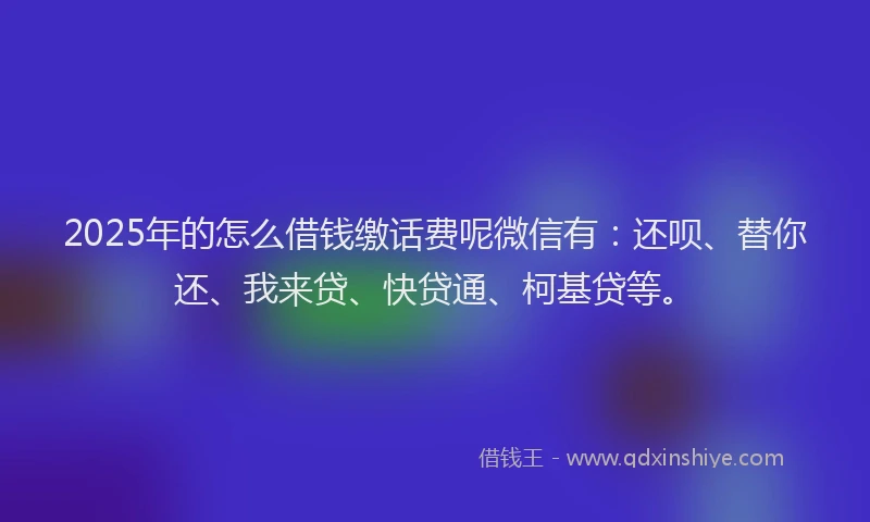 2025年的怎么借钱缴话费呢微信有：还呗、替你还、我来贷、快贷通、柯基贷等。