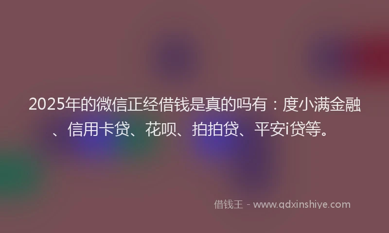 2025年的微信正经借钱是真的吗有：度小满金融、信用卡贷、花呗、拍拍贷、平安i贷等。