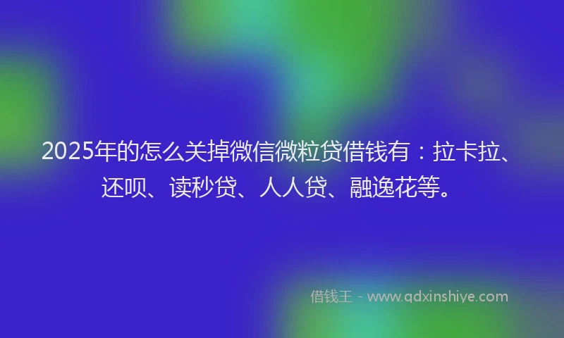 2025年的怎么关掉微信微粒贷借钱有：拉卡拉、还呗、读秒贷、人人贷、融逸花等。