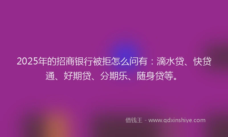 2025年的招商银行被拒怎么问有：滴水贷、快贷通、好期贷、分期乐、随身贷等。