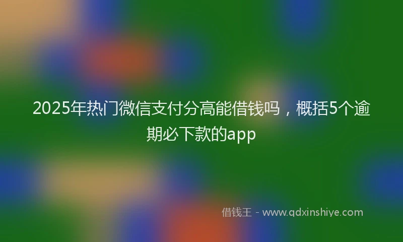2025年热门微信支付分高能借钱吗，概括5个逾期必下款的app