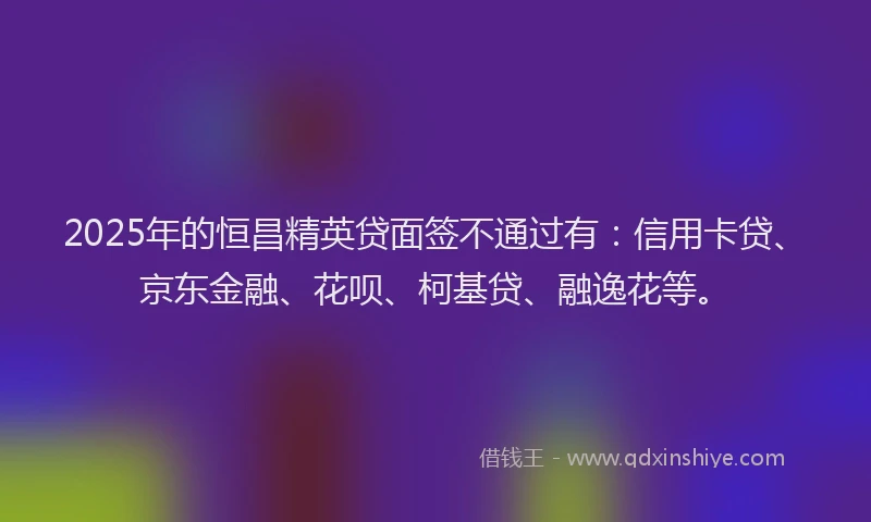 2025年的恒昌精英贷面签不通过有：信用卡贷、京东金融、花呗、柯基贷、融逸花等。