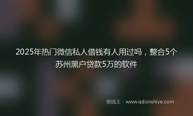 2025年热门微信私人借钱有人用过吗，整合5个苏州黑户贷款5万的软件