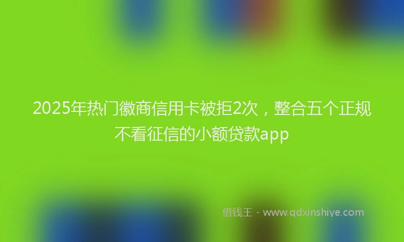 2025年热门徽商信用卡被拒2次，整合五个正规不看征信的小额贷款app
