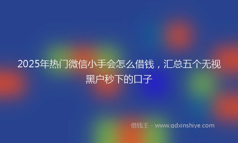 2025年热门微信小手会怎么借钱，汇总五个无视黑户秒下的口子