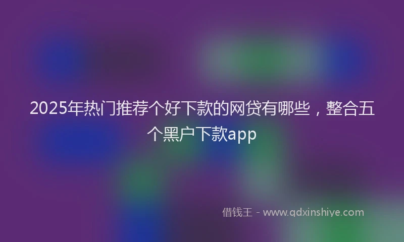 2025年热门推荐个好下款的网贷有哪些，整合五个黑户下款app