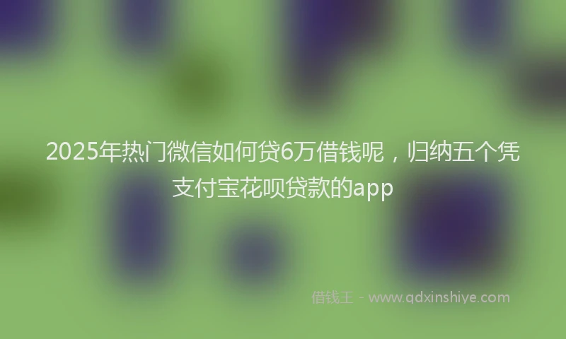 2025年热门微信如何贷6万借钱呢，归纳五个凭支付宝花呗贷款的app