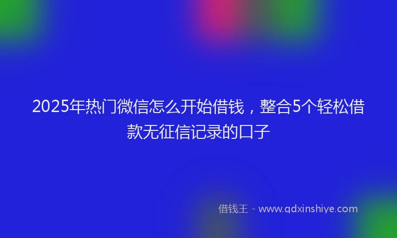 2025年热门微信怎么开始借钱，整合5个轻松借款无征信记录的口子