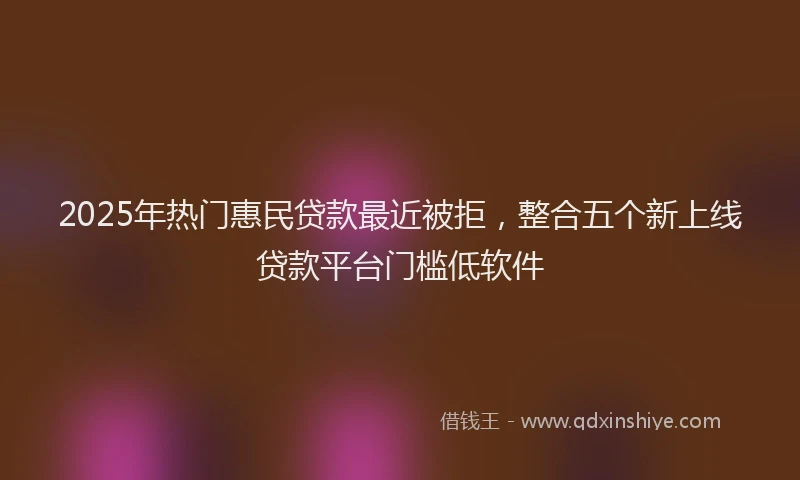 2025年热门惠民贷款最近被拒，整合五个新上线贷款平台门槛低软件