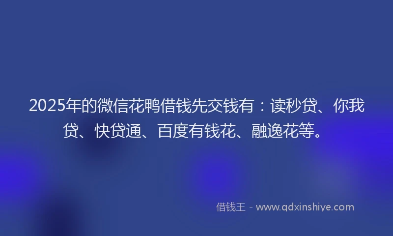 2025年的微信花鸭借钱先交钱有：读秒贷、你我贷、快贷通、百度有钱花、融逸花等。