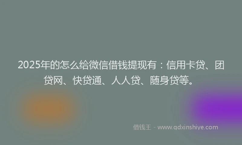2025年的怎么给微信借钱提现有：信用卡贷、团贷网、快贷通、人人贷、随身贷等。