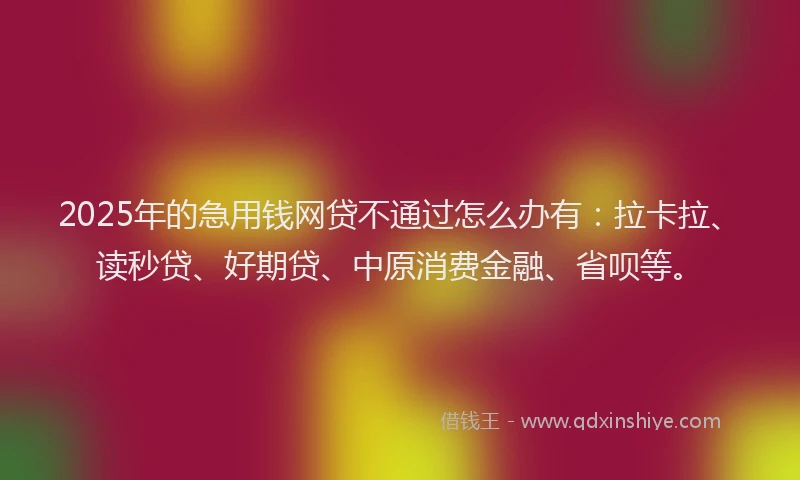 2025年的急用钱网贷不通过怎么办有：拉卡拉、读秒贷、好期贷、中原消费金融、省呗等。