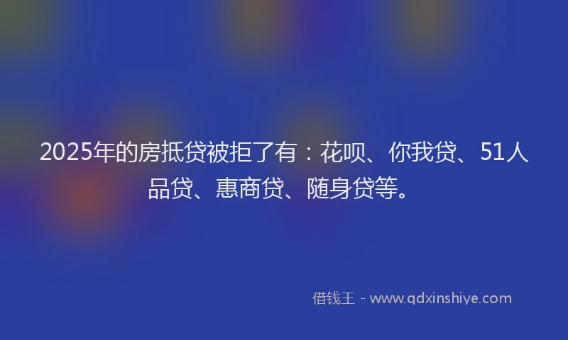 2025年的房抵贷被拒了有：花呗、你我贷、51人品贷、惠商贷、随身贷等。