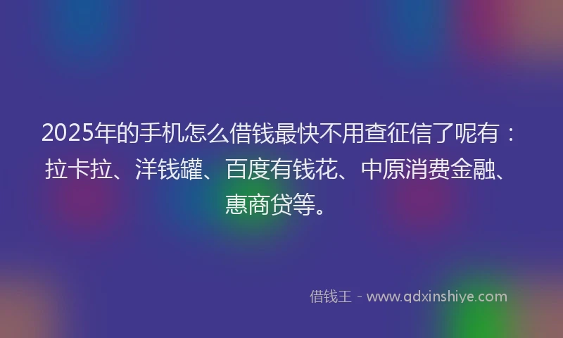 2025年的手机怎么借钱最快不用查征信了呢有：拉卡拉、洋钱罐、百度有钱花、中原消费金融、惠商贷等。