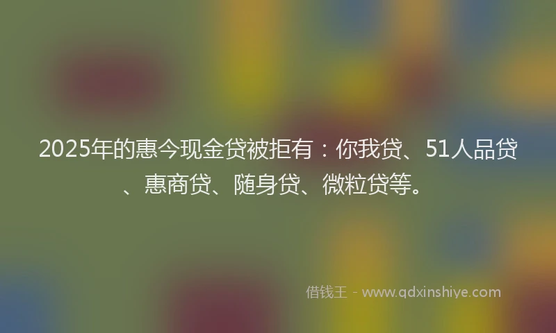 2025年的惠今现金贷被拒有：你我贷、51人品贷、惠商贷、随身贷、微粒贷等。