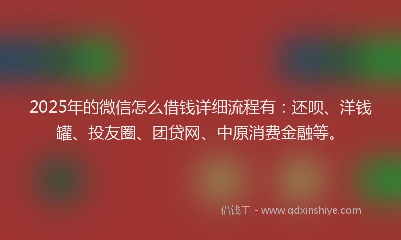2025年的微信怎么借钱详细流程有：还呗、洋钱罐、投友圈、团贷网、中原消费金融等。