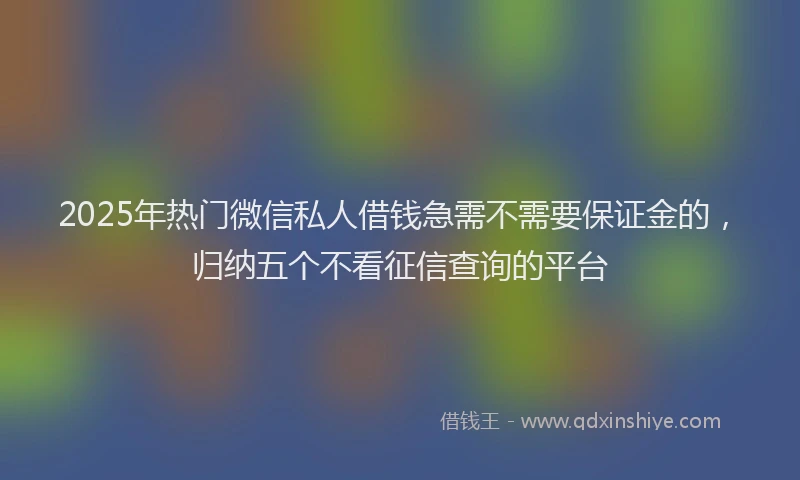 2025年热门微信私人借钱急需不需要保证金的，归纳五个不看征信查询的平台