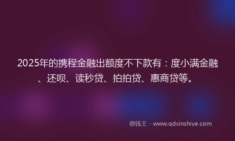 2025年的携程金融出额度不下款有：度小满金融、还呗、读秒贷、拍拍贷、惠商贷等。