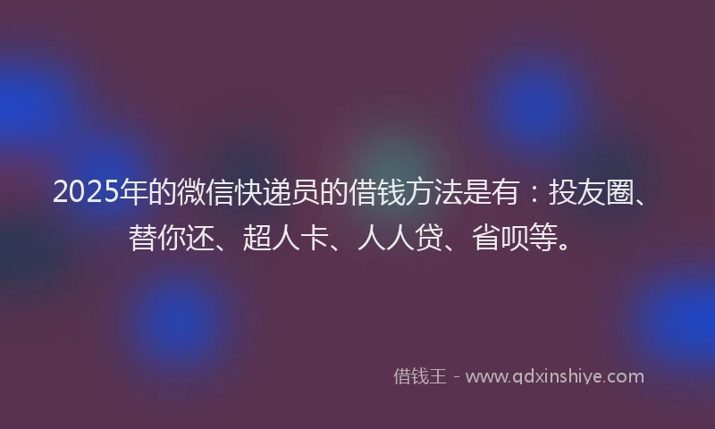 2025年的微信快递员的借钱方法是有：投友圈、替你还、超人卡、人人贷、省呗等。