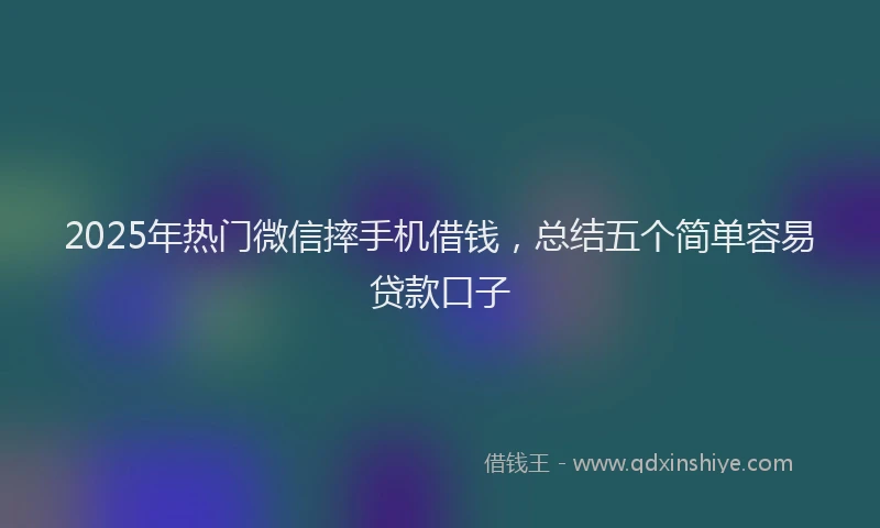 2025年热门微信摔手机借钱，总结五个简单容易贷款口子
