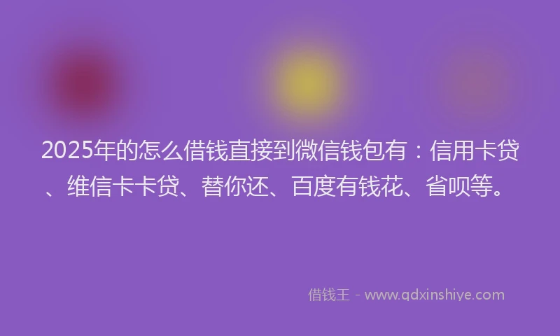 2025年的怎么借钱直接到微信钱包有：信用卡贷、维信卡卡贷、替你还、百度有钱花、省呗等。